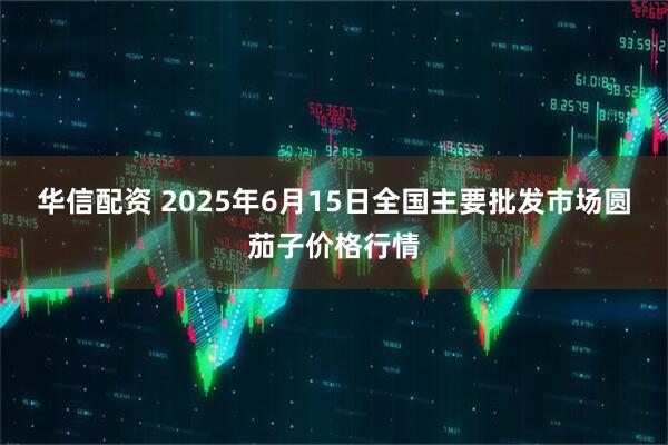 华信配资 2025年6月15日全国主要批发市场圆茄子价格行情