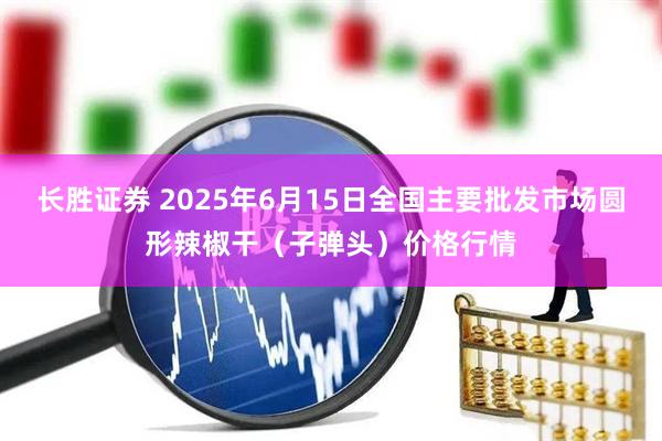 长胜证券 2025年6月15日全国主要批发市场圆形辣椒干（子弹头）价格行情