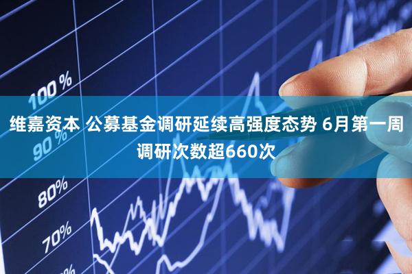 维嘉资本 公募基金调研延续高强度态势 6月第一周调研次数超660次