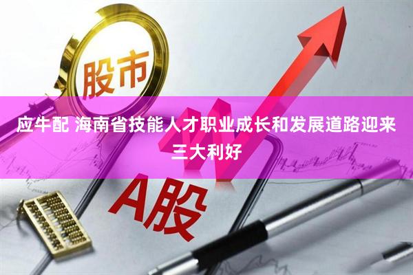 应牛配 海南省技能人才职业成长和发展道路迎来三大利好