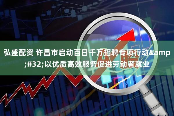 弘盛配资 许昌市启动百日千万招聘专项行动&#32;以优质高效服务促进劳动者就业