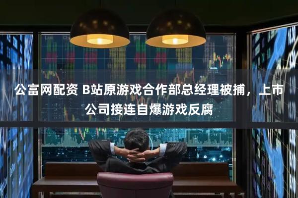 公富网配资 B站原游戏合作部总经理被捕，上市公司接连自爆游戏反腐