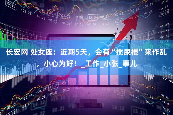 长宏网 处女座：近期5天，会有“搅屎棍”来作乱，小心为好！_工作_小张_事儿