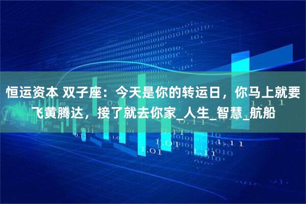 恒运资本 双子座：今天是你的转运日，你马上就要飞黄腾达，接了就去你家_人生_智慧_航船