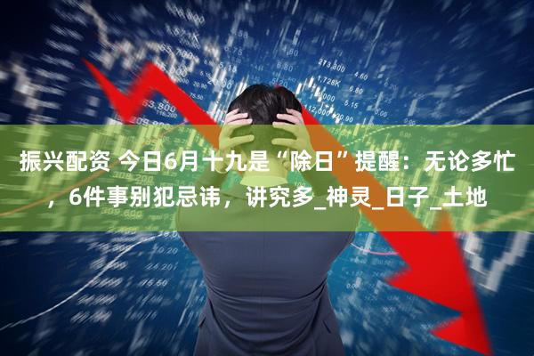 振兴配资 今日6月十九是“除日”提醒：无论多忙，6件事别犯忌讳，讲究多_神灵_日子_土地