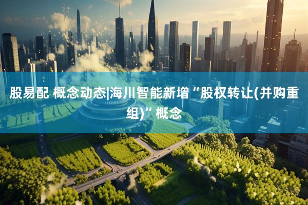 股易配 概念动态|海川智能新增“股权转让(并购重组)”概念