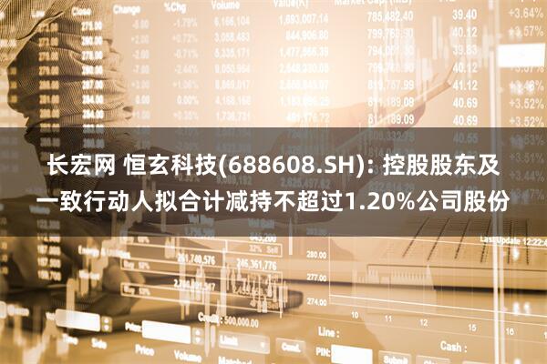 长宏网 恒玄科技(688608.SH): 控股股东及一致行动人拟合计减持不超过1.20%公司股份