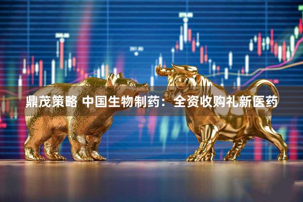 鼎茂策略 中国生物制药：全资收购礼新医药