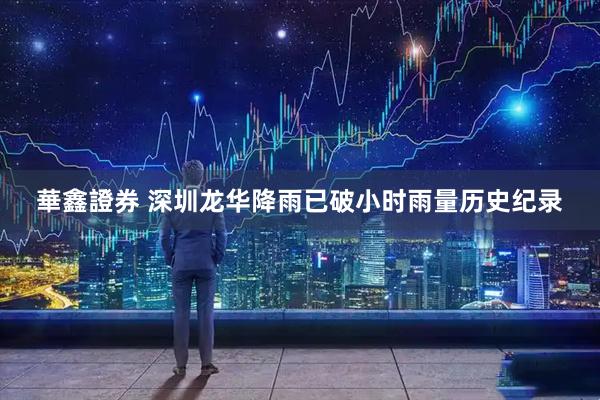 華鑫證券 深圳龙华降雨已破小时雨量历史纪录