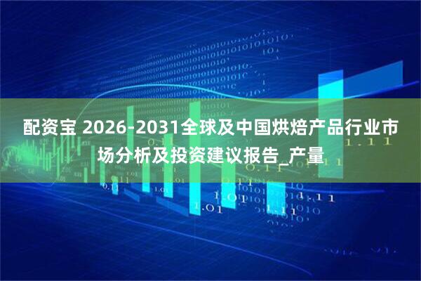 配资宝 2026-2031全球及中国烘焙产品行业市场分析及投资建议报告_产量