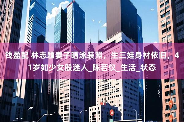 钱盈配 林志颖妻子晒泳装照，生三娃身材依旧，41岁如少女般迷人_陈若仪_生活_状态
