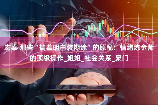 宏泰 那些“揣着明白装糊涂”的原配：情绪炼金师的顶级操作_姐姐_社会关系_豪门