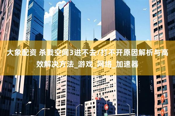 大象配资 杀戮空间3进不去/打不开原因解析与高效解决方法_游戏_网络_加速器
