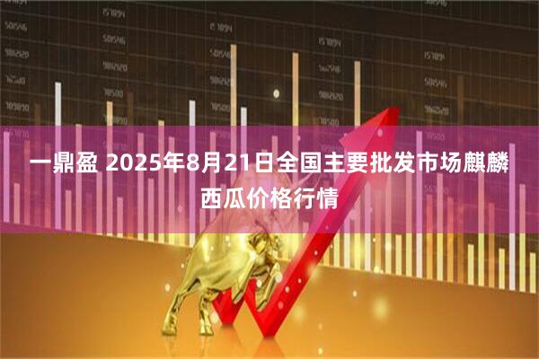 一鼎盈 2025年8月21日全国主要批发市场麒麟西瓜价格行情