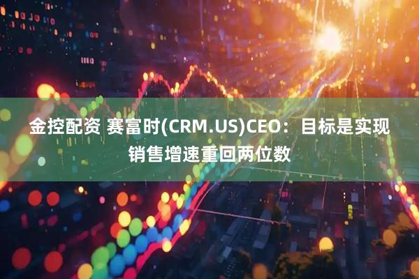 金控配资 赛富时(CRM.US)CEO：目标是实现销售增速重回两位数