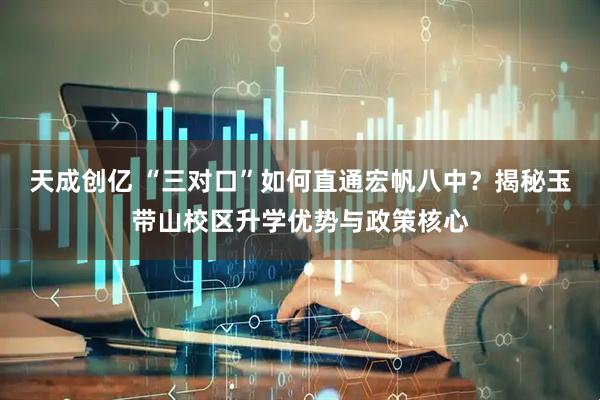 天成创亿 “三对口”如何直通宏帆八中？揭秘玉带山校区升学优势与政策核心