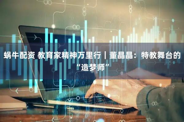 蜗牛配资 教育家精神万里行｜董晶晶：特教舞台的“造梦师”