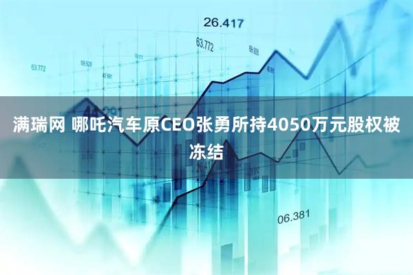满瑞网 哪吒汽车原CEO张勇所持4050万元股权被冻结