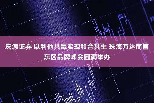 宏源证券 以利他共赢实现和合共生 珠海万达商管东区品牌峰会圆满举办