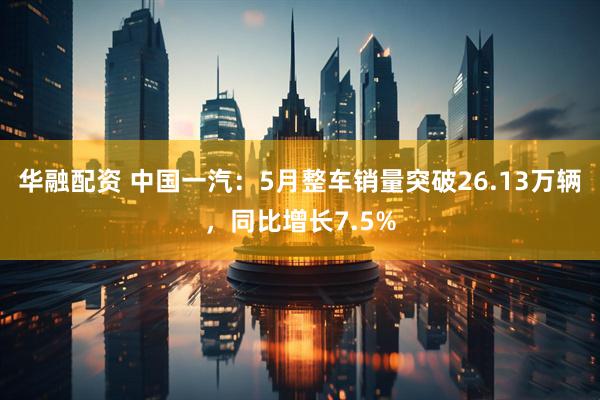 华融配资 中国一汽：5月整车销量突破26.13万辆，同比增长7.5%