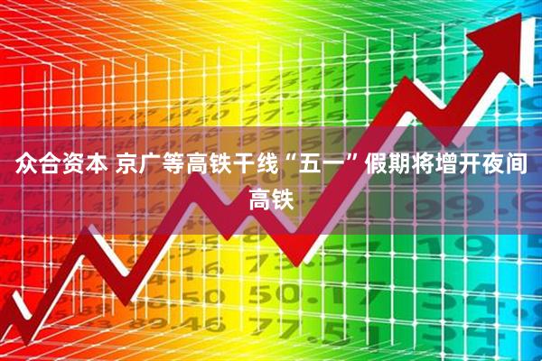 众合资本 京广等高铁干线“五一”假期将增开夜间高铁