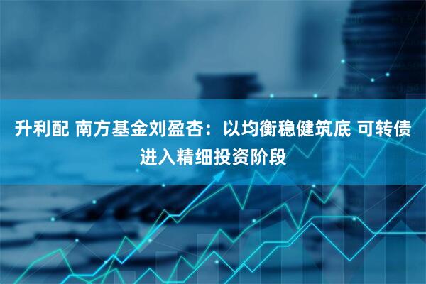 升利配 南方基金刘盈杏：以均衡稳健筑底 可转债进入精细投资阶段